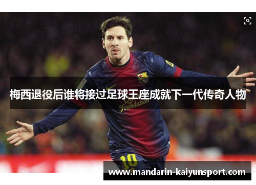 梅西退役后谁将接过足球王座成就下一代传奇人物