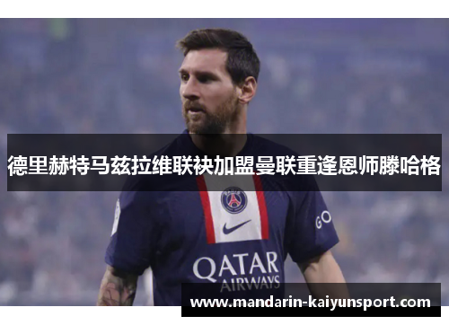 德里赫特马兹拉维联袂加盟曼联重逢恩师滕哈格 德里赫特马兹拉维联袂加盟曼联重逢恩师滕哈格