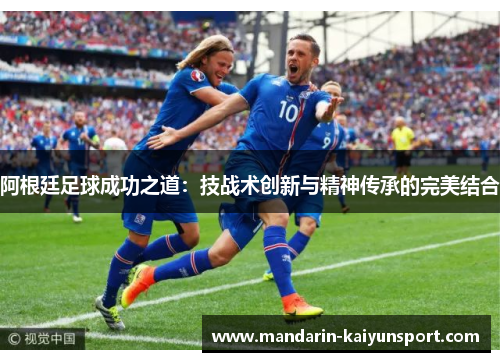 阿根廷足球成功之道:技战术创新与精神传承的完美结合 阿根廷足球成功之道:技战术创新与精神传承的完美结合